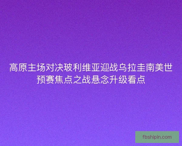 高原主场对决玻利维亚迎战乌拉圭南美世预赛焦点之战悬念升级看点