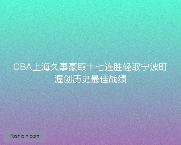 CBA上海久事豪取十七连胜轻取宁波町渥创历史最佳战绩
