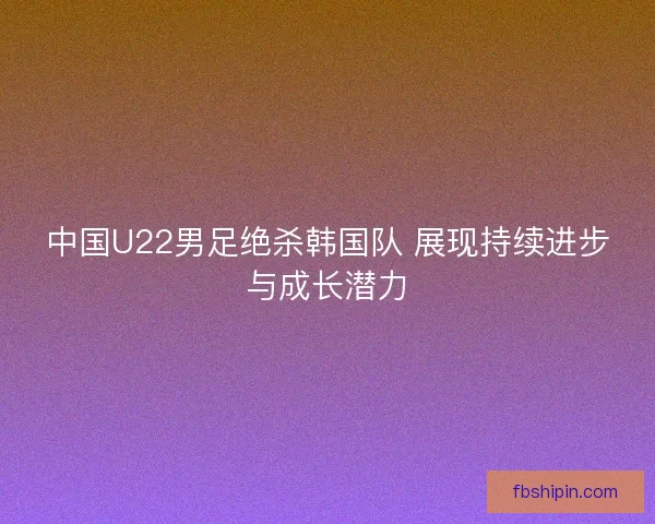 中国U22男足绝杀韩国队 展现持续进步与成长潜力