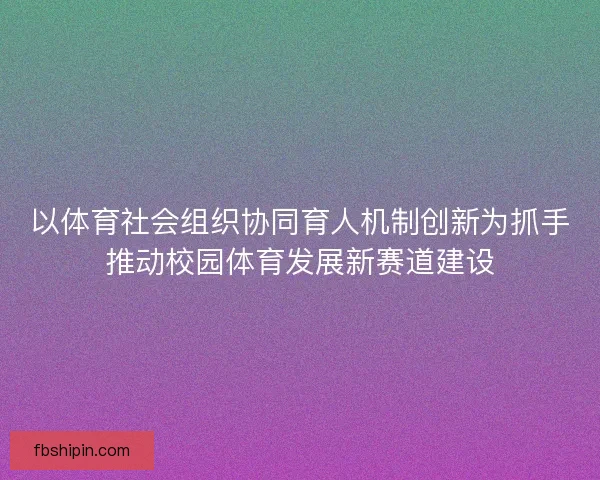 以体育社会组织协同育人机制创新为抓手推动校园体育发展新赛道建设