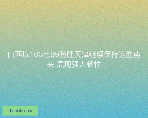 山西以103比99险胜天津继续保持连胜势头 展现强大韧性