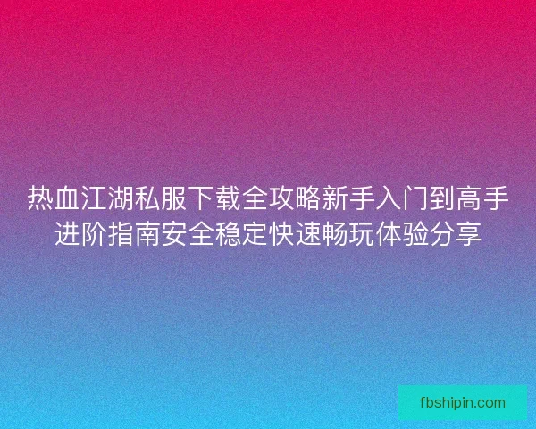 热血江湖私服下载全攻略新手入门到高手进阶指南安全稳定快速畅玩体验分享