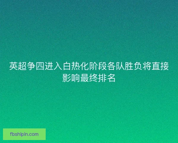 英超争四进入白热化阶段各队胜负将直接影响最终排名