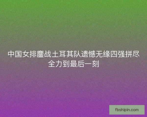 中国女排鏖战土耳其队遗憾无缘四强拼尽全力到最后一刻