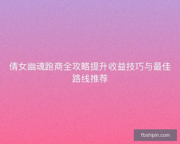 倩女幽魂跑商全攻略提升收益技巧与最佳路线推荐