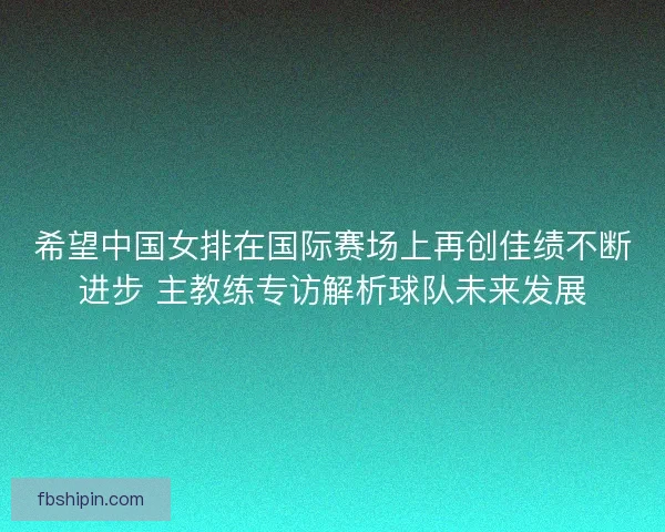 希望中国女排在国际赛场上再创佳绩不断进步 主教练专访解析球队未来发展